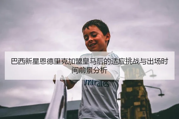 巴西新星恩德里克加盟皇马后的适应挑战与出场时间前景分析