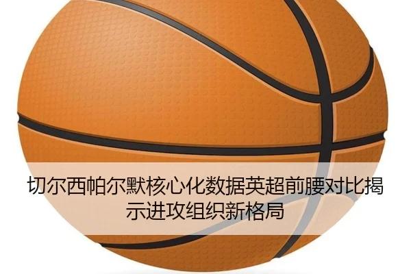 切尔西帕尔默核心化数据英超前腰对比揭示进攻组织新格局 - kaiyun