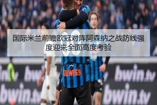 国际米兰前瞻欧冠对阵阿森纳之战防线强度迎来全面高度考验 | kaiyun